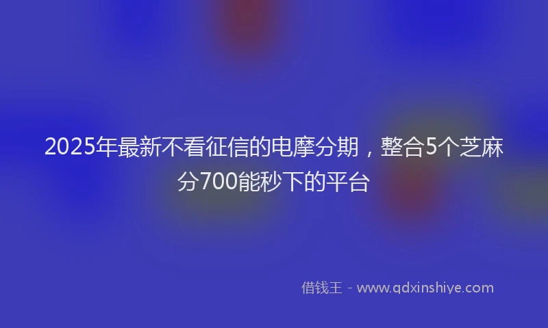2025年最新不看征信的电摩分期，整合5个芝麻分700能秒下的平台