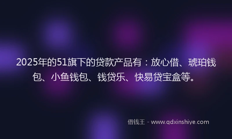 2025年的51旗下的贷款产品有：放心借、琥珀钱包、小鱼钱包、钱贷乐、快易贷宝盒等。