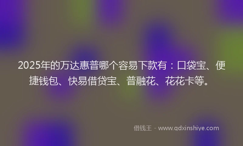 2025年的万达惠普哪个容易下款有：口袋宝、便捷钱包、快易借贷宝、普融花、花花卡等。