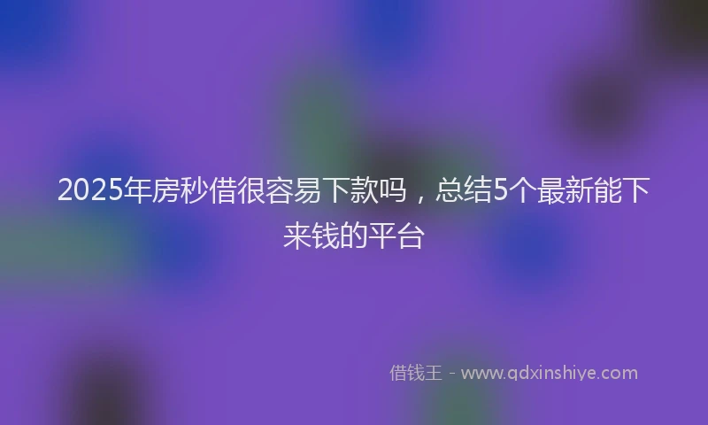 2025年房秒借很容易下款吗，总结5个最新能下来钱的平台