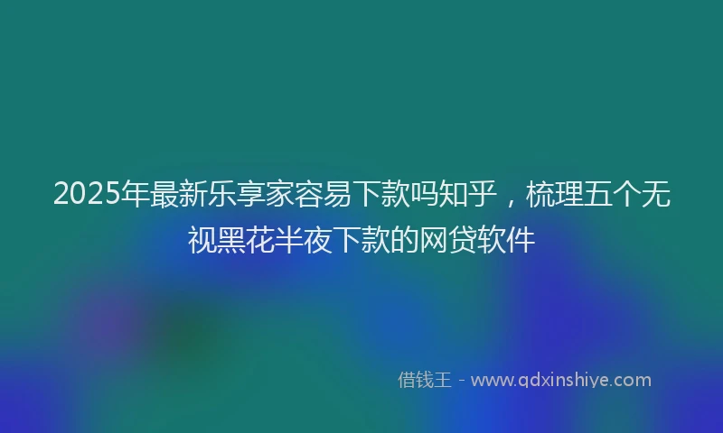 2025年最新乐享家容易下款吗知乎，梳理五个无视黑花半夜下款的网贷软件