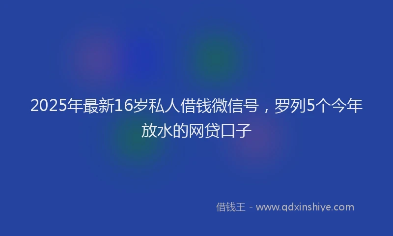 2025年最新16岁私人借钱微信号，罗列5个今年放水的网贷口子