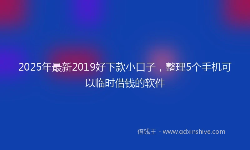 2025年最新2019好下款小口子，整理5个手机可以临时借钱的软件