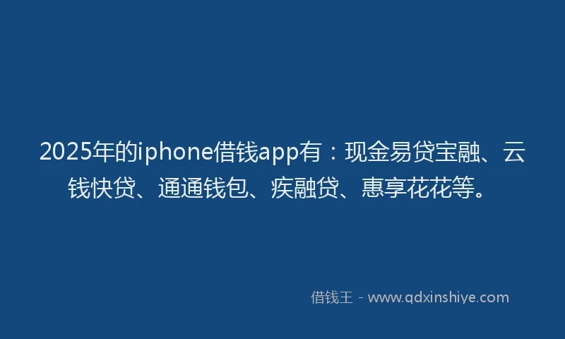 2025年的iphone借钱app有：现金易贷宝融、云钱快贷、通通钱包、疾融贷、惠享花花等。