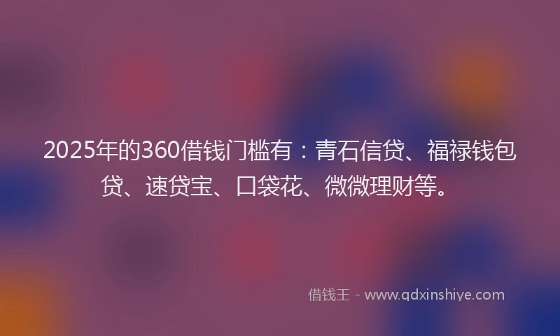 2025年的360借钱门槛有：青石信贷、福禄钱包贷、速贷宝、口袋花、微微理财等。