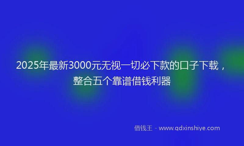 2025年最新3000元无视一切必下款的口子下载，整合五个靠谱借钱利器