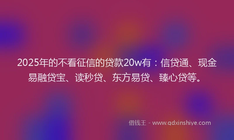 2025年的不看征信的贷款20w有：信贷通、现金易融贷宝、读秒贷、东方易贷、臻心贷等。