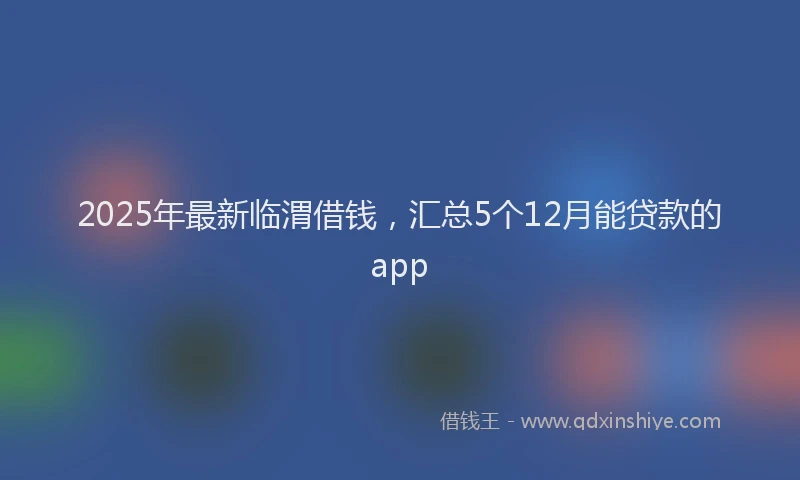 2025年最新临渭借钱，汇总5个12月能贷款的app