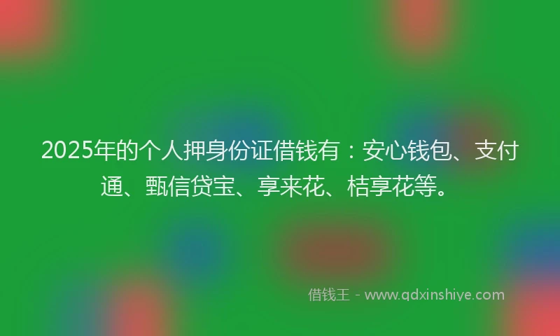 2025年的个人押身份证借钱有：安心钱包、支付通、甄信贷宝、享来花、桔享花等。