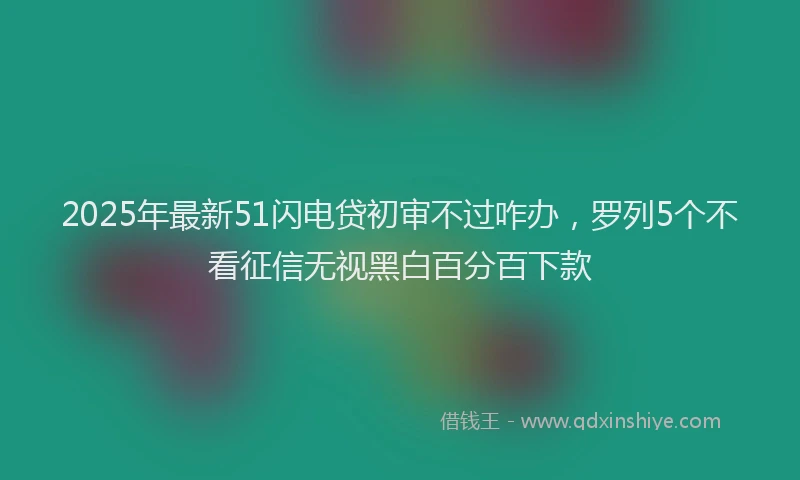 2025年最新51闪电贷初审不过咋办，罗列5个不看征信无视黑白百分百下款