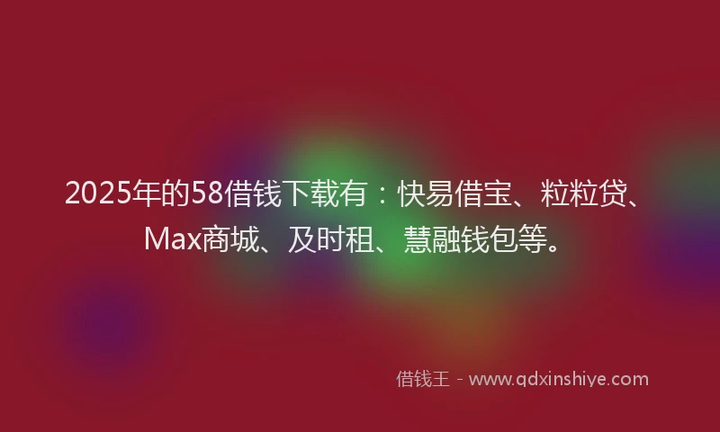 2025年的58借钱下载有：快易借宝、粒粒贷、Max商城、及时租、慧融钱包等。