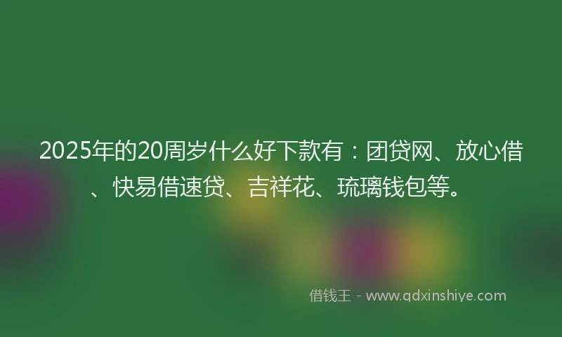 2025年的20周岁什么好下款有：团贷网、放心借、快易借速贷、吉祥花、琉璃钱包等。