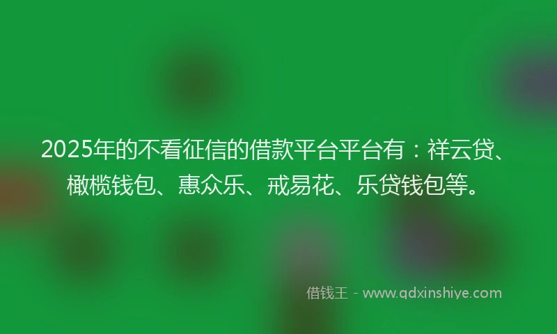 2025年的不看征信的借款平台平台有：祥云贷、橄榄钱包、惠众乐、戒易花、乐贷钱包等。