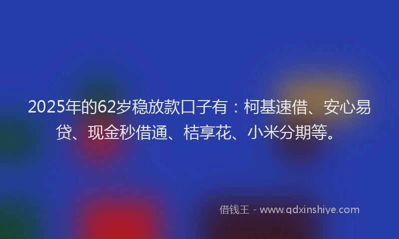 2025年的62岁稳放款口子有：柯基速借、安心易贷、现金秒借通、桔享花、小米分期等。