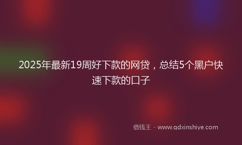 2025年最新19周好下款的网贷，总结5个黑户快速下款的口子