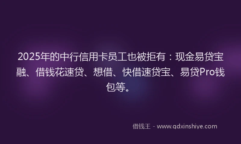 2025年的中行信用卡员工也被拒有：现金易贷宝融、借钱花速贷、想借、快借速贷宝、易贷Pro钱包等。