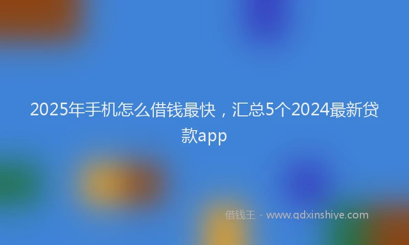 2025年手机怎么借钱最快，汇总5个2024最新贷款app