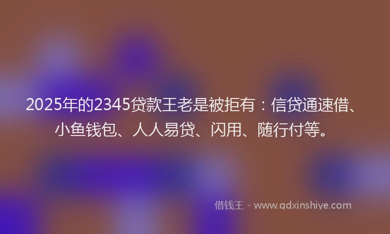2025年的2345贷款王老是被拒有：信贷通速借、小鱼钱包、人人易贷、闪用、随行付等。