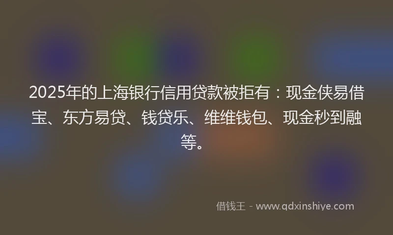 2025年的上海银行信用贷款被拒有：现金侠易借宝、东方易贷、钱贷乐、维维钱包、现金秒到融等。