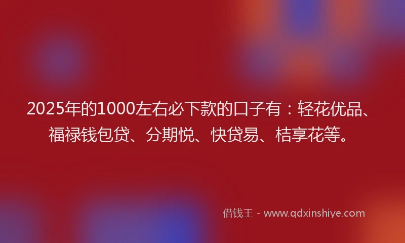 2025年的1000左右必下款的口子有：轻花优品、福禄钱包贷、分期悦、快贷易、桔享花等。