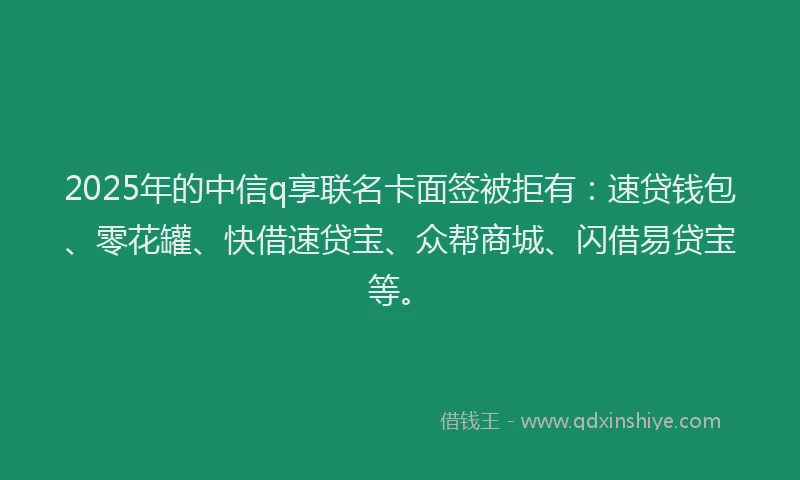 2025年的中信q享联名卡面签被拒有：速贷钱包、零花罐、快借速贷宝、众帮商城、闪借易贷宝等。