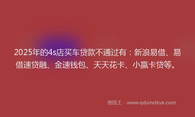 2025年的4s店买车贷款不通过有：新浪易借、易借速贷融、金速钱包、天天花卡、小赢卡贷等。