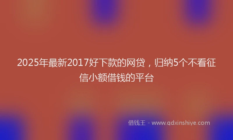 2025年最新2017好下款的网贷，归纳5个不看征信小额借钱的平台
