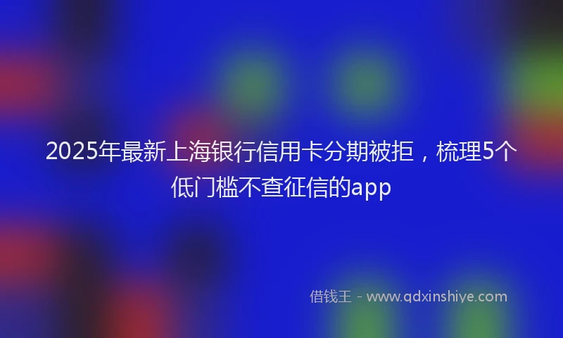 2025年最新上海银行信用卡分期被拒，梳理5个低门槛不查征信的app