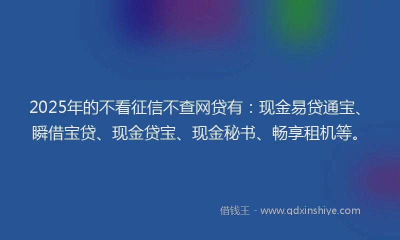 2025年的不看征信不查网贷有：现金易贷通宝、瞬借宝贷、现金贷宝、现金秘书、畅享租机等。