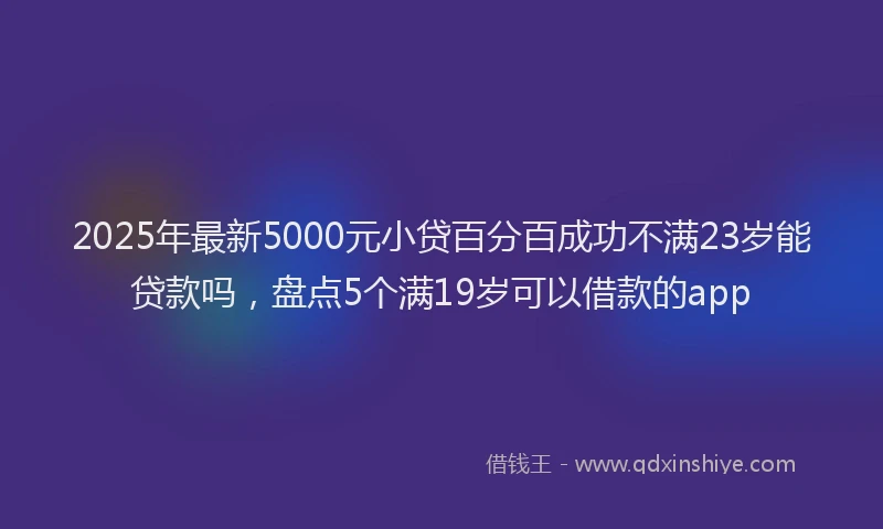 2025年最新5000元小贷百分百成功不满23岁能贷款吗，盘点5个满19岁可以借款的app