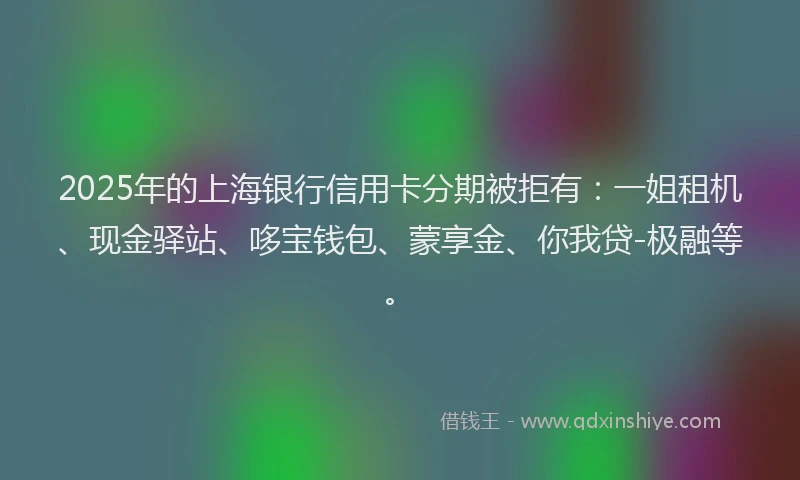 2025年的上海银行信用卡分期被拒有：一姐租机、现金驿站、哆宝钱包、蒙享金、你我贷-极融等。