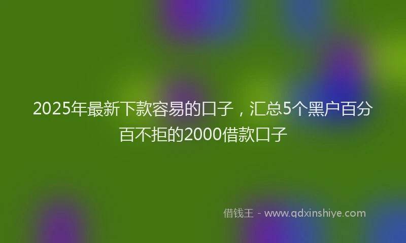 2025年最新下款容易的口子，汇总5个黑户百分百不拒的2000借款口子