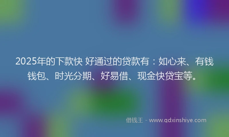2025年的下款快 好通过的贷款有：如心来、有钱钱包、时光分期、好易借、现金快贷宝等。
