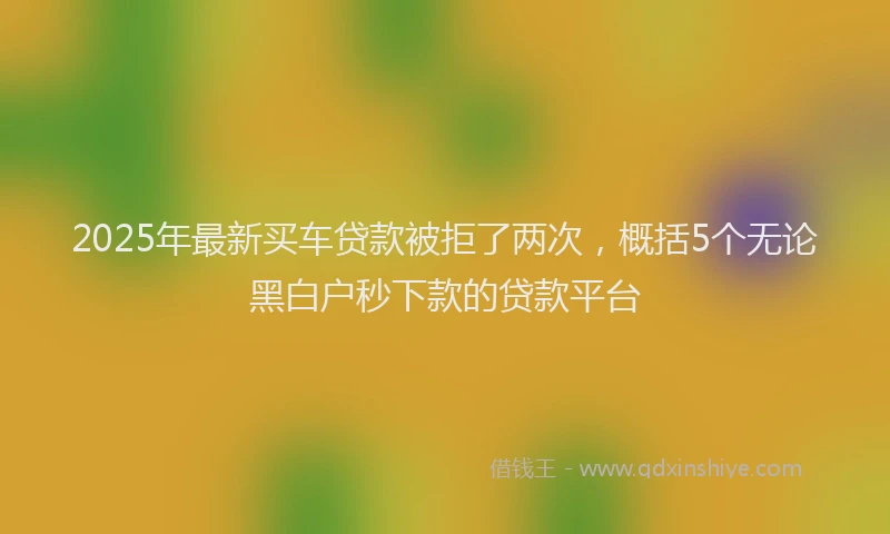 2025年最新买车贷款被拒了两次，概括5个无论黑白户秒下款的贷款平台
