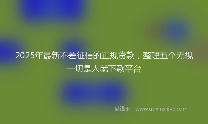 2025年最新不差征信的正规贷款，整理五个无视一切是人就下款平台