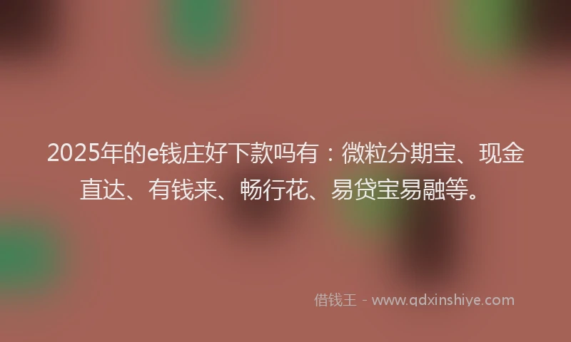 2025年的e钱庄好下款吗有：微粒分期宝、现金直达、有钱来、畅行花、易贷宝易融等。