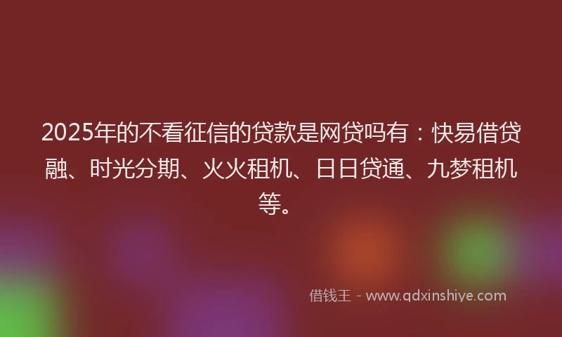 2025年的不看征信的贷款是网贷吗有：快易借贷融、时光分期、火火租机、日日贷通、九梦租机等。