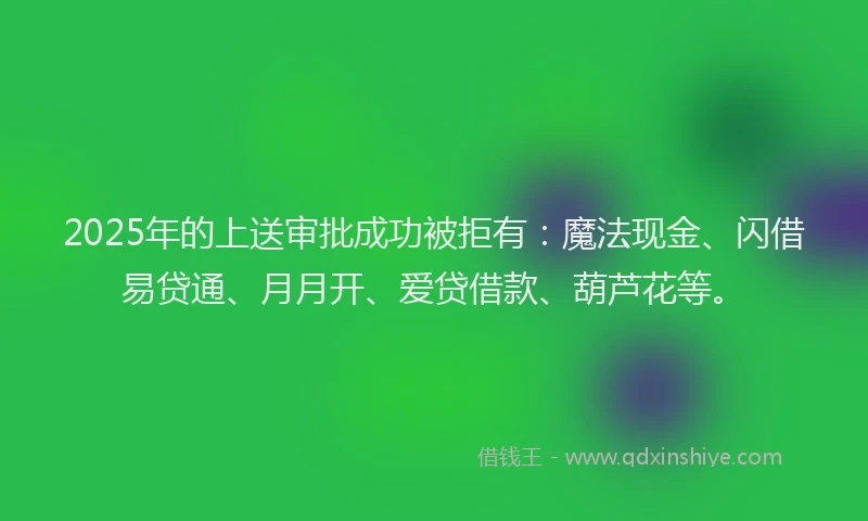 2025年的上送审批成功被拒有：魔法现金、闪借易贷通、月月开、爱贷借款、葫芦花等。