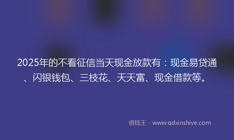 2025年的不看征信当天现金放款有：现金易贷通、闪银钱包、三枝花、天天富、现金借款等。