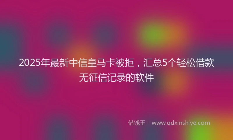 2025年最新中信皇马卡被拒，汇总5个轻松借款无征信记录的软件