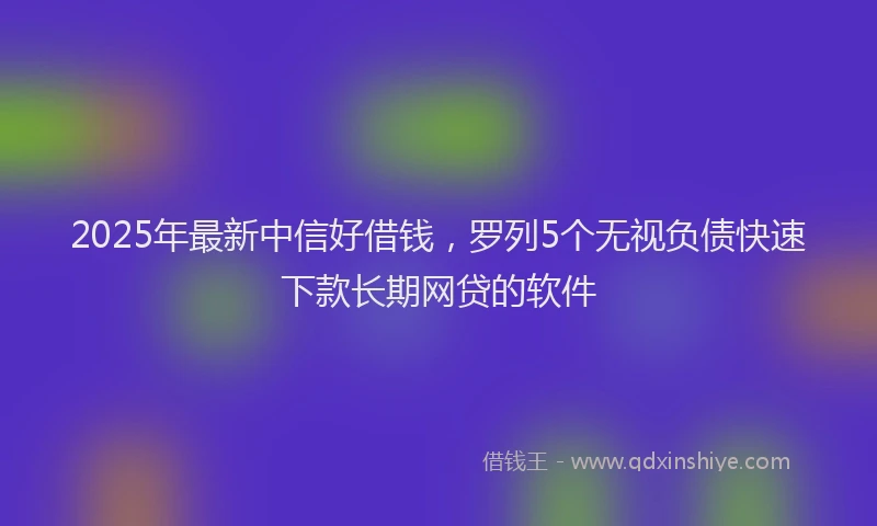 2025年最新中信好借钱，罗列5个无视负债快速下款长期网贷的软件