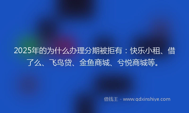 2025年的为什么办理分期被拒有：快乐小租、借了么、飞鸟贷、金鱼商城、兮悦商城等。