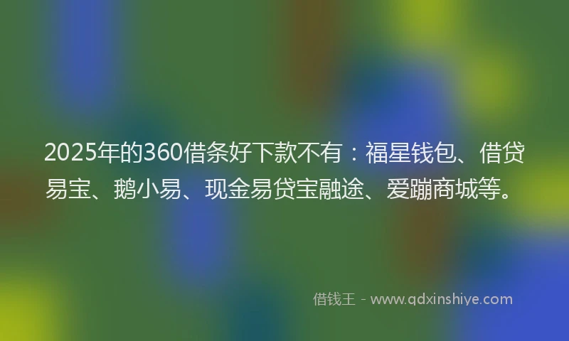 2025年的360借条好下款不有：福星钱包、借贷易宝、鹅小易、现金易贷宝融途、爱蹦商城等。