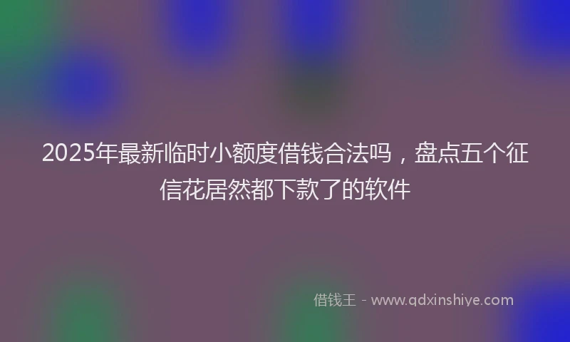 2025年最新临时小额度借钱合法吗，盘点五个征信花居然都下款了的软件