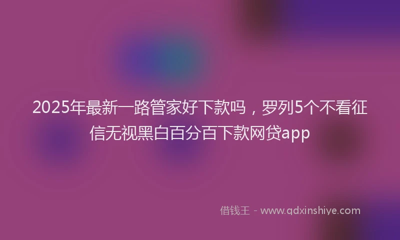 2025年最新一路管家好下款吗，罗列5个不看征信无视黑白百分百下款网贷app