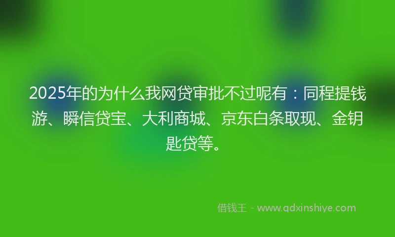 2025年的为什么我网贷审批不过呢有：同程提钱游、瞬信贷宝、大利商城、京东白条取现、金钥匙贷等。