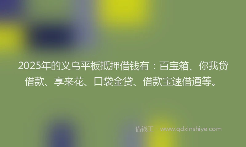 2025年的义乌平板抵押借钱有：百宝箱、你我贷借款、享来花、口袋金贷、借款宝速借通等。
