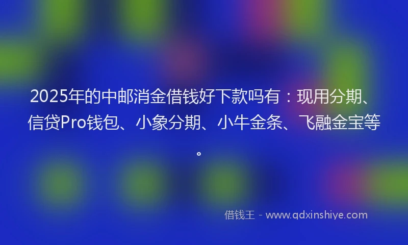 2025年的中邮消金借钱好下款吗有：现用分期、信贷Pro钱包、小象分期、小牛金条、飞融金宝等。