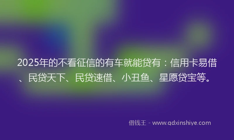 2025年的不看征信的有车就能贷有：信用卡易借、民贷天下、民贷速借、小丑鱼、星愿贷宝等。