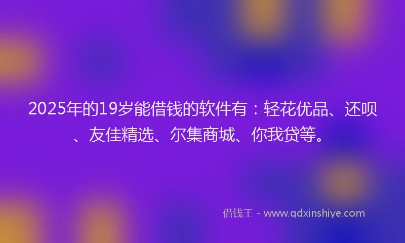 2025年的19岁能借钱的软件有：轻花优品、还呗、友佳精选、尔集商城、你我贷等。